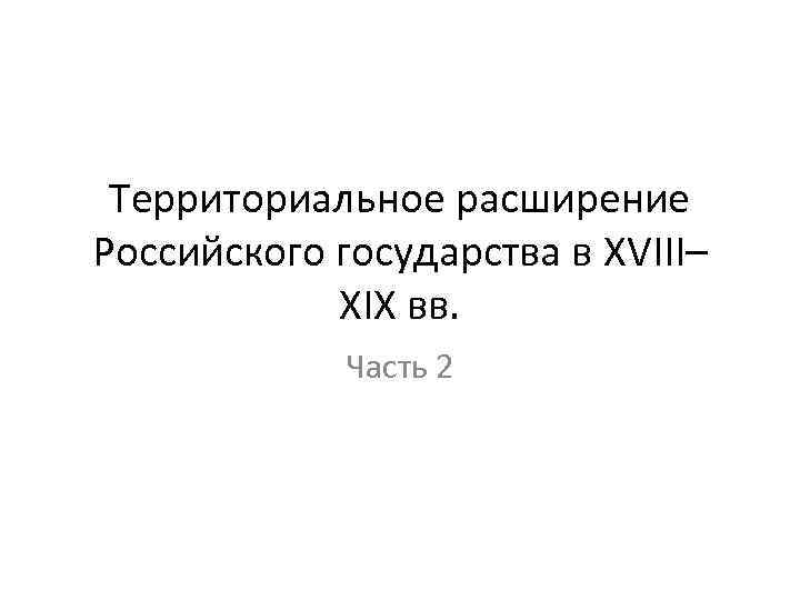 Территориальное расширение Российского государства в XVIII– XIX вв. Часть 2 