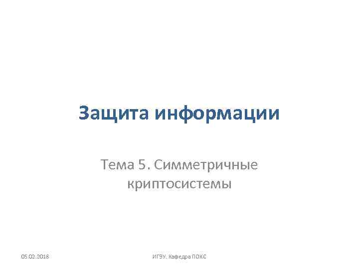 Защита информации Тема 5. Симметричные криптосистемы 05. 02. 2018 ИГЭУ. Кафедра ПОКС 