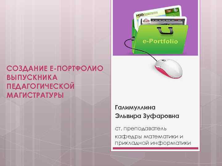 СОЗДАНИЕ Е-ПОРТФОЛИО ВЫПУСКНИКА ПЕДАГОГИЧЕСКОЙ МАГИСТРАТУРЫ Галимуллина Эльвира Зуфаровна ст. преподаватель кафедры математики и прикладной