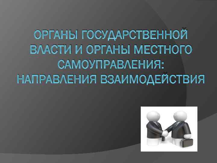 ОРГАНЫ ГОСУДАРСТВЕННОЙ ВЛАСТИ И ОРГАНЫ МЕСТНОГО САМОУПРАВЛЕНИЯ: НАПРАВЛЕНИЯ ВЗАИМОДЕЙСТВИЯ 