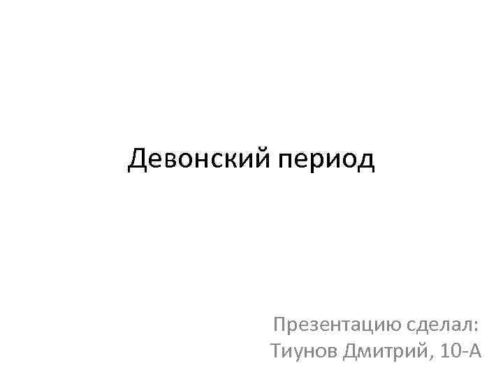 Девонский период Презентацию сделал: Тиунов Дмитрий, 10 -А 