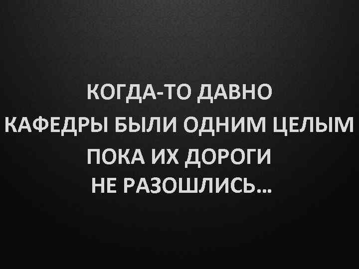 КОГДА-ТО ДАВНО КАФЕДРЫ БЫЛИ ОДНИМ ЦЕЛЫМ ПОКА ИХ ДОРОГИ НЕ РАЗОШЛИСЬ… 