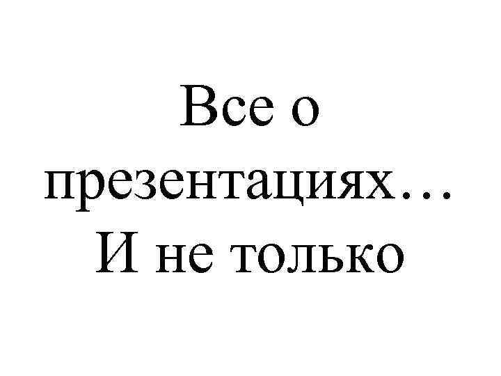 Все о презентациях… И не только 