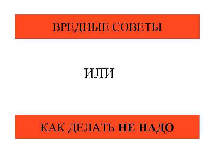 ВРЕДНЫЕ СОВЕТЫ ИЛИ КАК ДЕЛАТЬ НЕ НАДО 