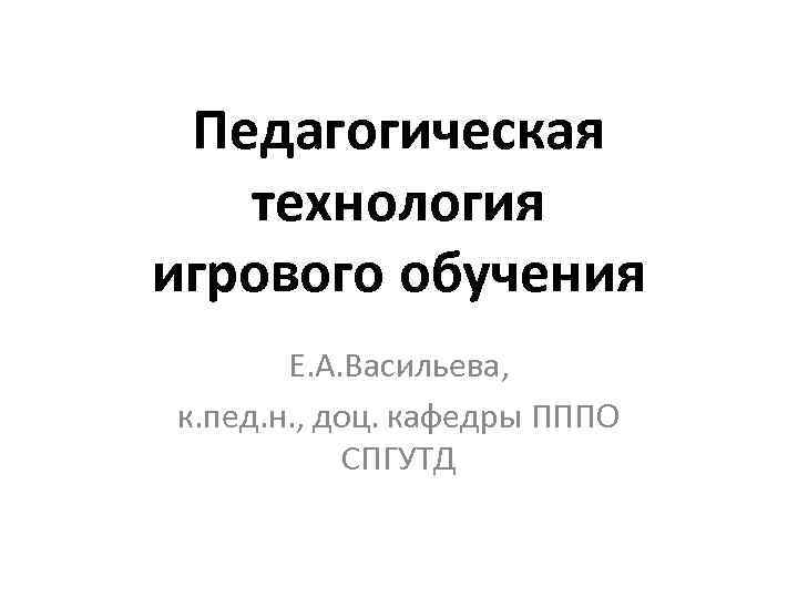 Педагогическая технология игрового обучения Е. А. Васильева, к. пед. н. , доц. кафедры ПППО