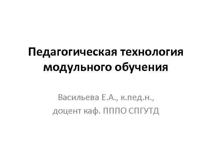 Педагогическая технология модульного обучения Васильева Е. А. , к. пед. н. , доцент каф.