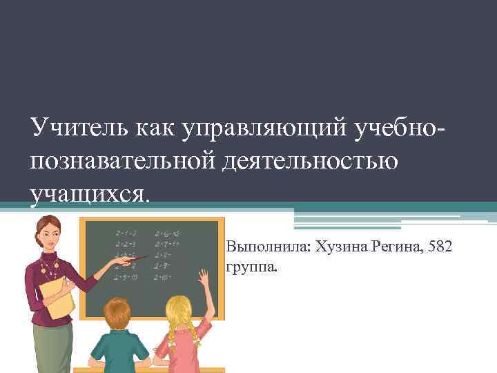 Учитель как управляющий учебнопознавательной деятельностью учащихся. Выполнила: Хузина Регина, 582 группа. 