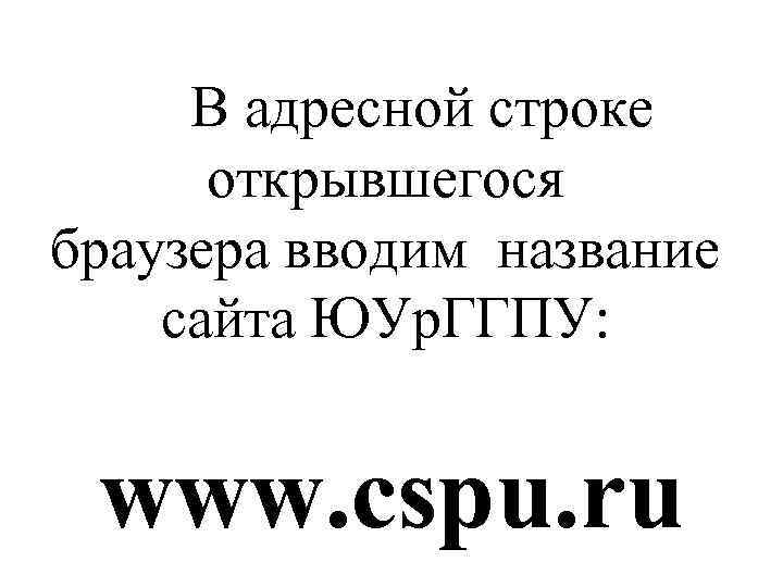 В адресной строке открывшегося браузера вводим название сайта ЮУр. ГГПУ: www. cspu. ru 