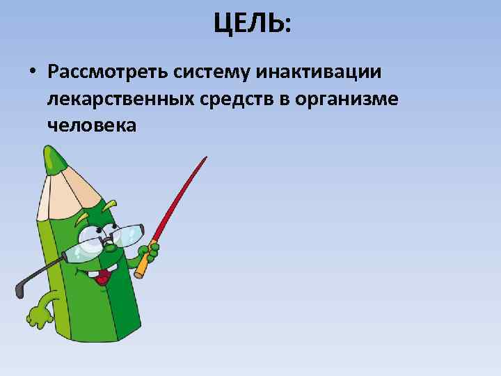 ЦЕЛЬ: • Рассмотреть систему инактивации лекарственных средств в организме человека 