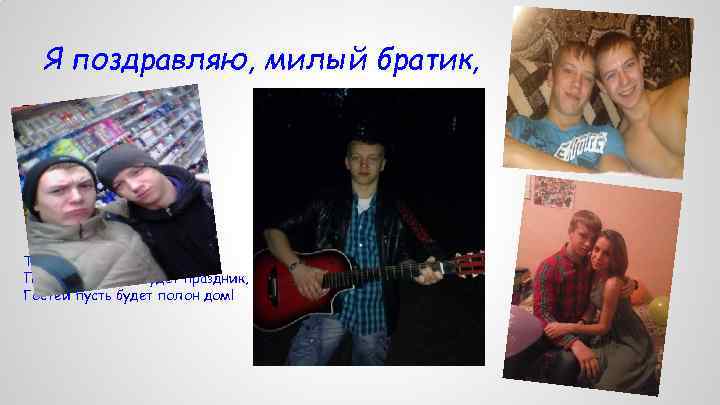 Я поздравляю, милый братик, Тебя сегодня с торжеством! Пускай веселым будет праздник, Гостей пусть