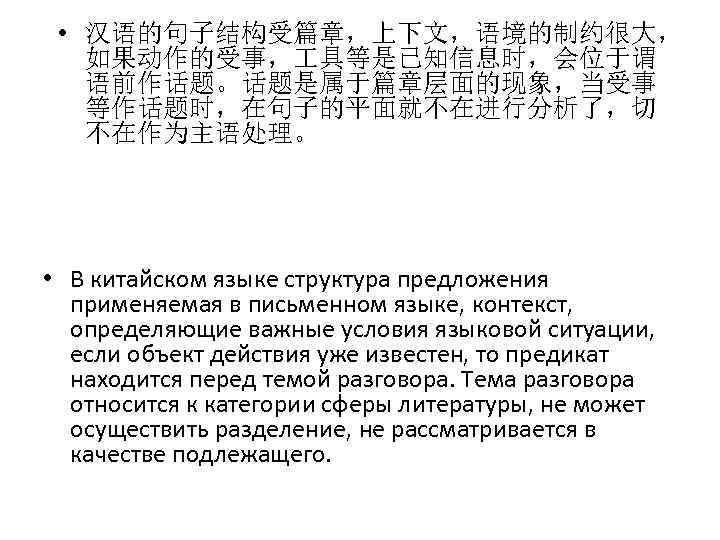  • 汉语的句子结构受篇章，上下文，语境的制约很大， 如果动作的受事， 具等是已知信息时，会位于谓 语前作话题。话题是属于篇章层面的现象，当受事 等作话题时，在句子的平面就不在进行分析了，切 不在作为主语处理。 • В китайском языке структура предложения