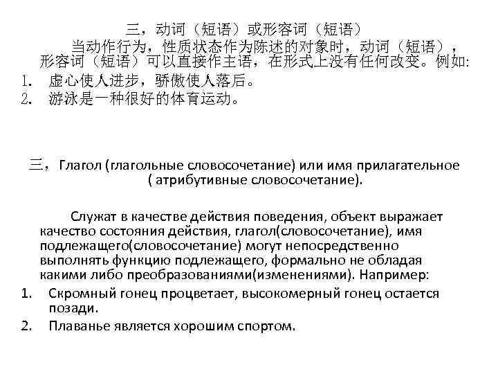 三，动词（短语）或形容词（短语） 当动作行为，性质状态作为陈述的对象时，动词（短语）， 形容词（短语）可以直接作主语，在形式上没有任何改变。例如: 1. 虚心使人进步，骄傲使人落后。 2. 游泳是一种很好的体育运动。 三，Глагол (глагольные словосочетание) или имя прилагательное (