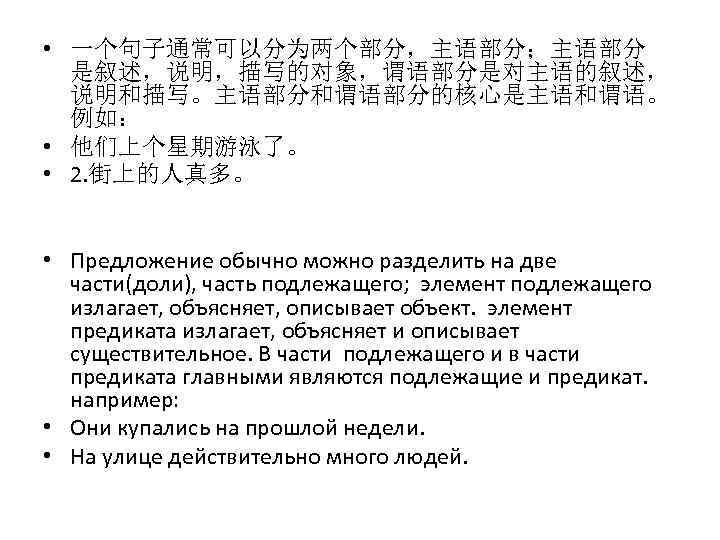  • 一个句子通常可以分为两个部分，主语部分；主语部分 是叙述，说明，描写的对象，谓语部分是对主语的叙述， 说明和描写。主语部分和谓语部分的核心是主语和谓语。 例如： • 他们上个星期游泳了。 • 2. 街上的人真多。 • Предложение обычно