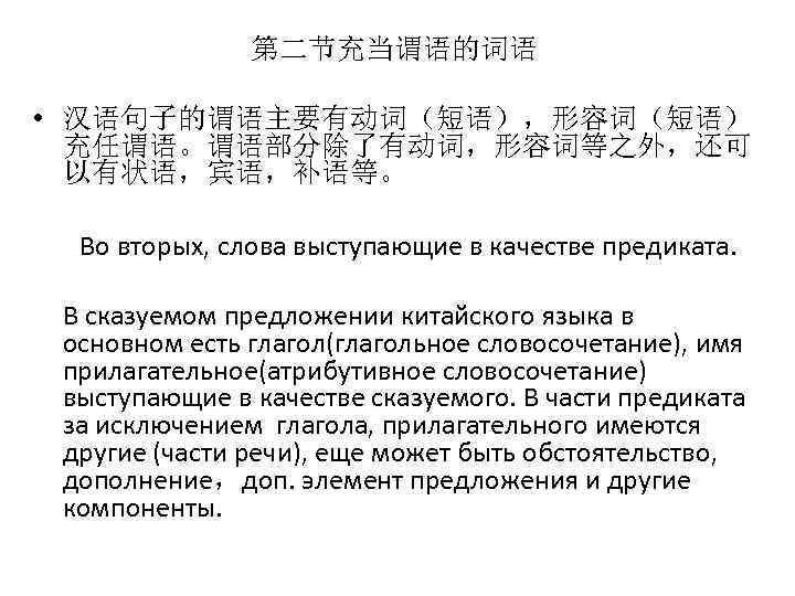 第二节充当谓语的词语 • 汉语句子的谓语主要有动词（短语），形容词（短语） 充任谓语。谓语部分除了有动词，形容词等之外，还可 以有状语，宾语，补语等。 Во вторых, слова выступающие в качестве предиката. В сказуемом