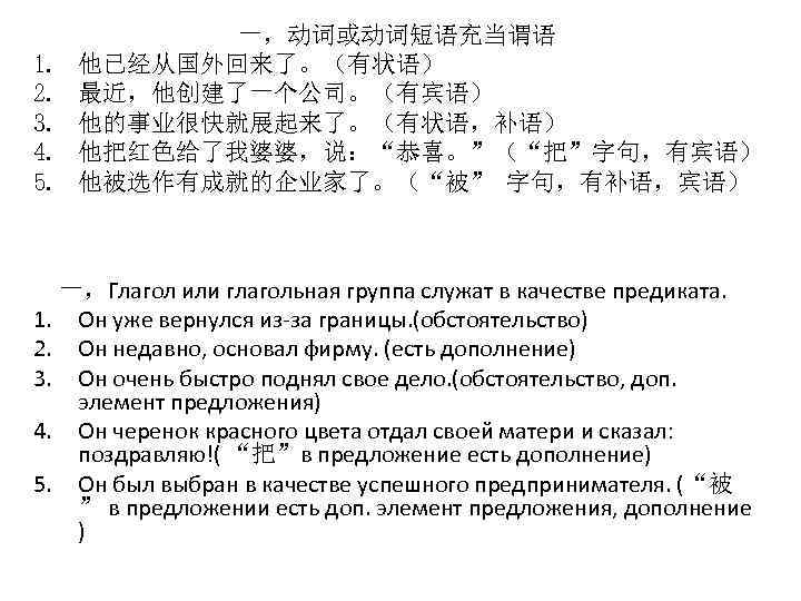 1. 2. 3. 4. 5. 一，动词或动词短语充当谓语 他已经从国外回来了。（有状语） 最近，他创建了一个公司。（有宾语） 他的事业很快就展起来了。（有状语，补语） 他把红色给了我婆婆，说：“恭喜。”（“把”字句，有宾语） 他被选作有成就的企业家了。（“被” 字句，有补语，宾语） 一，Глагол или