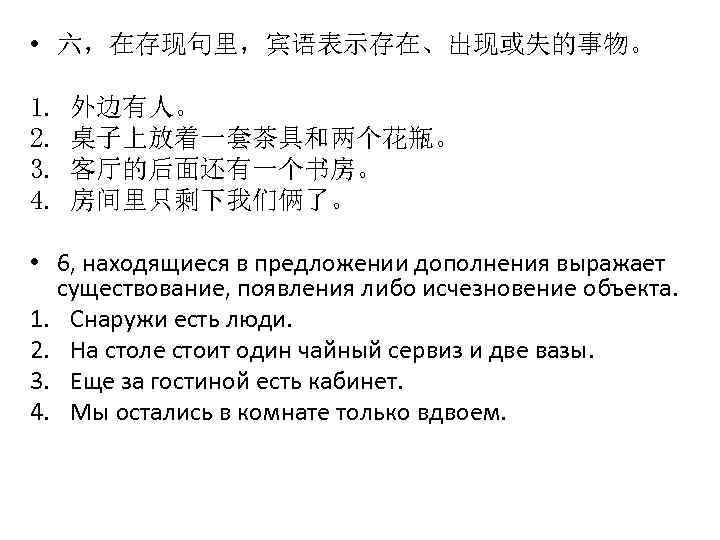  • 六，在存现句里，宾语表示存在、出现或失的事物。 1. 2. 3. 4. 外边有人。 桌子上放着一套茶具和两个花瓶。 客厅的后面还有一个书房。 房间里只剩下我们俩了。 • 6, находящиеся