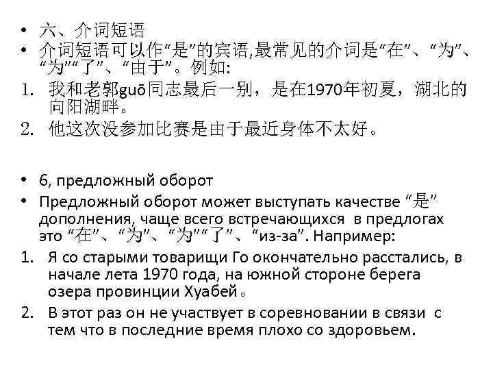  • 六、介词短语 • 介词短语可以作“是”的宾语, 最常见的介词是“在”、“为”、 “为”“了”、“由于”。例如: 1. 我和老郭guō同志最后一别，是在 1970年初夏，湖北的 向阳湖畔。 2. 他这次没参加比赛是由于最近身体不太好。 •