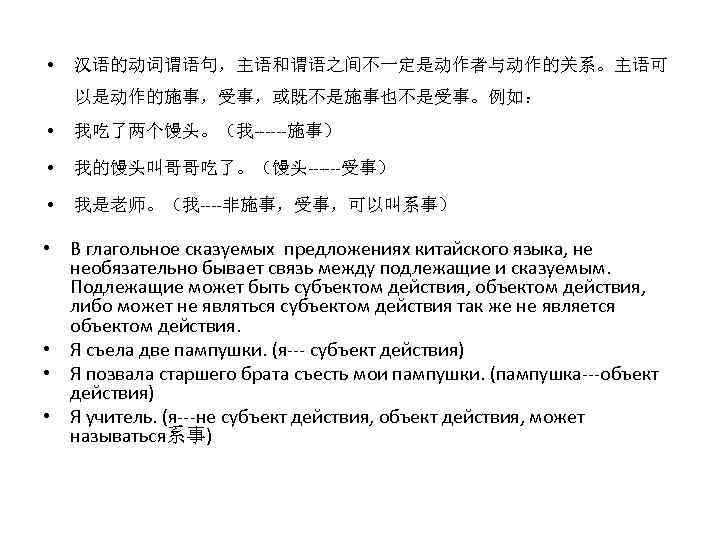  • 汉语的动词谓语句，主语和谓语之间不一定是动作者与动作的关系。主语可 以是动作的施事，受事，或既不是施事也不是受事。例如： • 我吃了两个馒头。（我------施事） • 我的馒头叫哥哥吃了。（馒头------受事） • 我是老师。（我----非施事，受事，可以叫系事） • В глагольное сказуемых