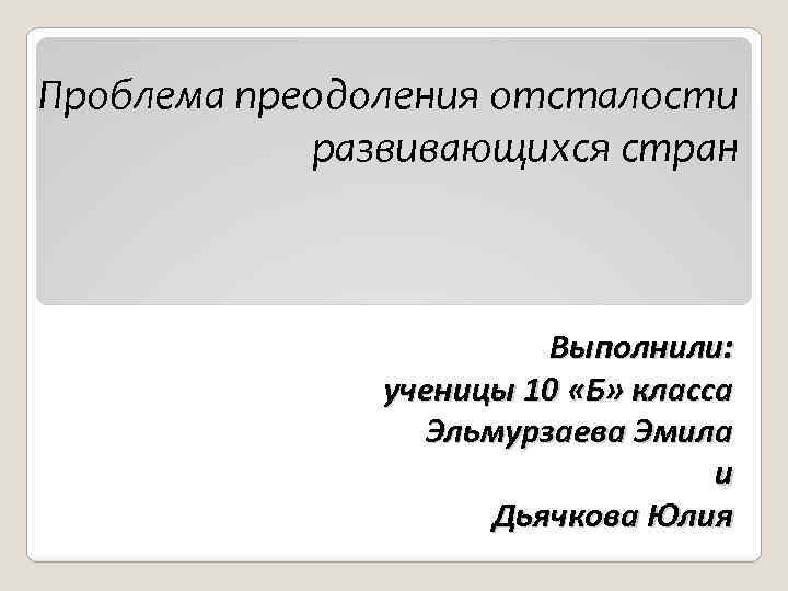 Проблема преодоления отсталости развивающихся стран Выполнили: ученицы 10 «Б» класса Эльмурзаева Эмила и Дьячкова