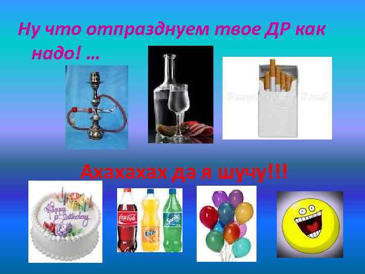 Ну что отпразднуем твое ДР как надо! … Ахахахах да я шучу!!! 