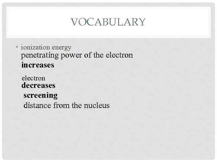 VOCABULARY • ionization energy penetrating power of the electron increases electron decreases screening distance