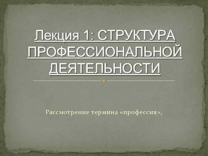 Лекция 1: СТРУКТУРА ПРОФЕССИОНАЛЬНОЙ ДЕЯТЕЛЬНОСТИ Рассмотрение термина «профессия» , 