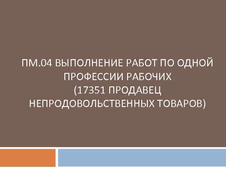 ПМ. 04 ВЫПОЛНЕНИЕ РАБОТ ПО ОДНОЙ ПРОФЕССИИ РАБОЧИХ (17351 ПРОДАВЕЦ НЕПРОДОВОЛЬСТВЕННЫХ ТОВАРОВ) 
