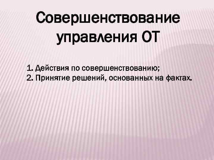 Совершенствование управления ОТ 1. Действия по совершенствованию; 2. Принятие решений, основанных на фактах. 