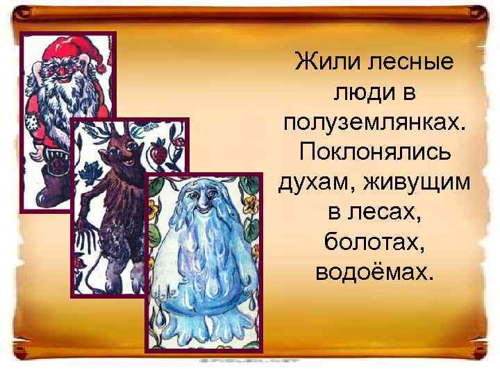 Жили лесные люди в полуземлянках. Поклонялись духам, живущим в лесах, болотах, водоёмах. 