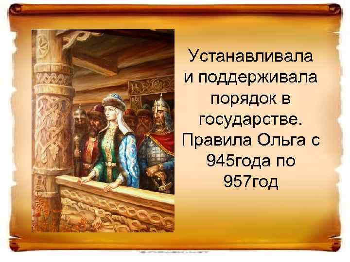 Устанавливала и поддерживала порядок в государстве. Правила Ольга с 945 года по 957 год