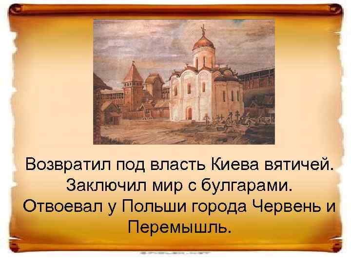 Возвратил под власть Киева вятичей. Заключил мир с булгарами. Отвоевал у Польши города Червень