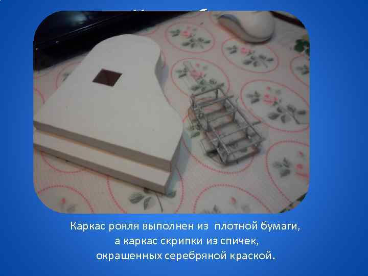 Ход работы Каркас рояля выполнен из плотной бумаги, а каркас скрипки из спичек, окрашенных