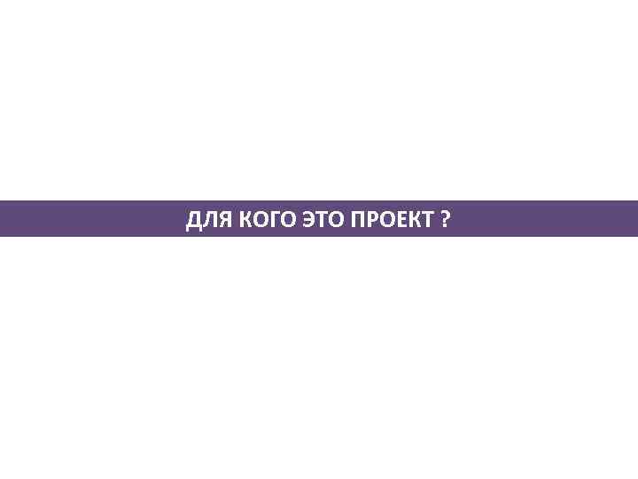 ДЛЯ КОГО ЭТО ПРОЕКТ ? 