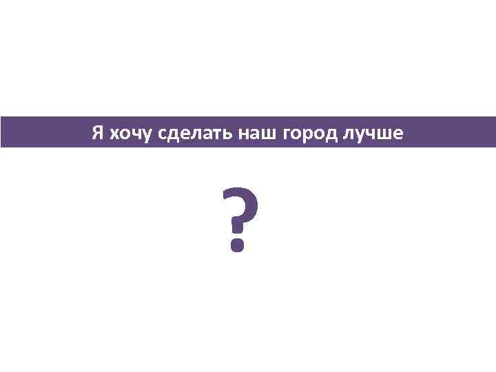 Я хочу сделать наш город лучше ? 