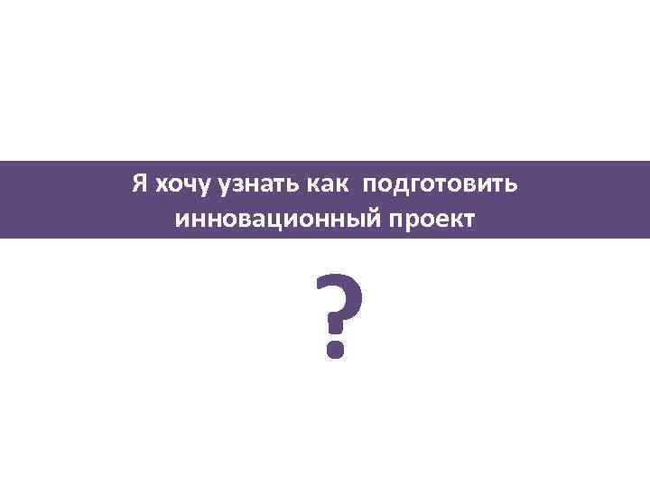 Я хочу узнать как подготовить инновационный проект ? 