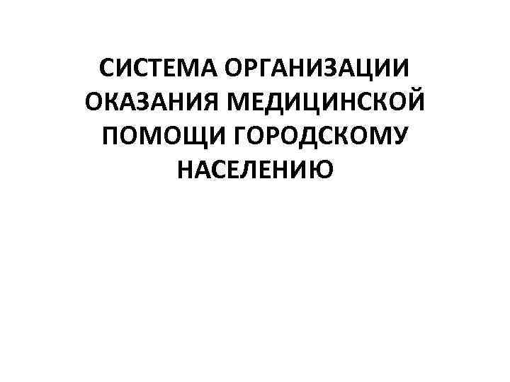 СИСТЕМА ОРГАНИЗАЦИИ ОКАЗАНИЯ МЕДИЦИНСКОЙ ПОМОЩИ ГОРОДСКОМУ НАСЕЛЕНИЮ 