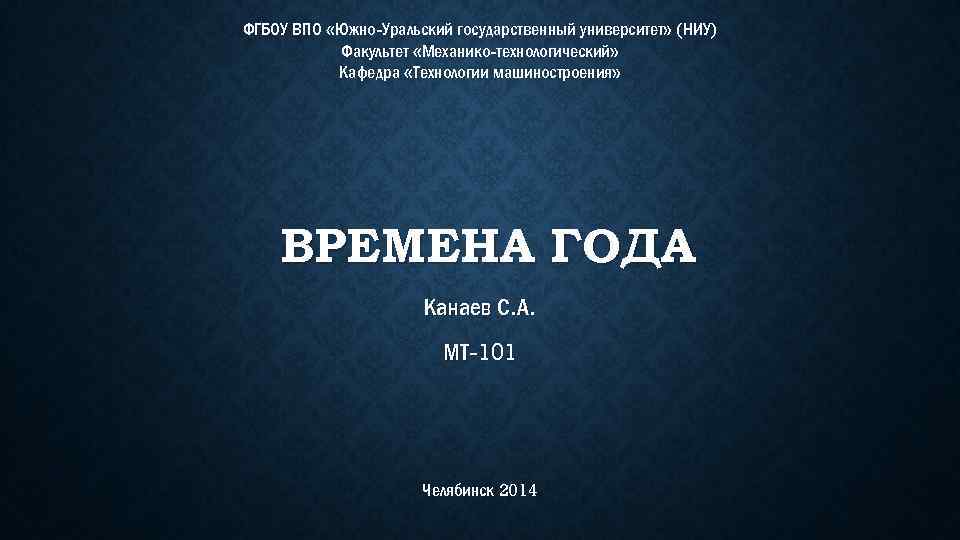 ФГБОУ ВПО «Южно-Уральский государственный университет» (НИУ) Факультет «Механико-технологический» Кафедра «Технологии машиностроения» ВРЕМЕНА ГОДА Канаев