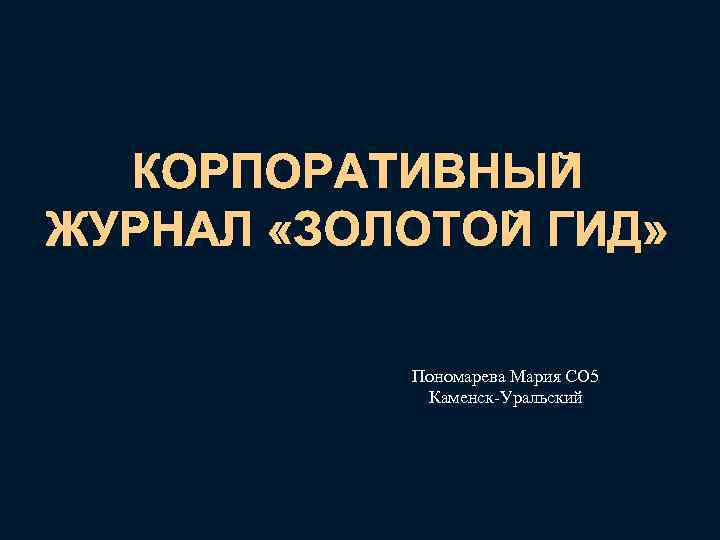 КОРПОРАТИВНЫЙ ЖУРНАЛ «ЗОЛОТОЙ ГИД» Пономарева Мария СО 5 Каменск-Уральский 