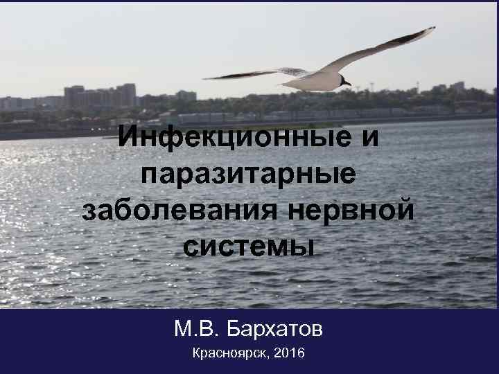 Инфекционные и паразитарные заболевания нервной системы М. В. Бархатов Красноярск, 2016 