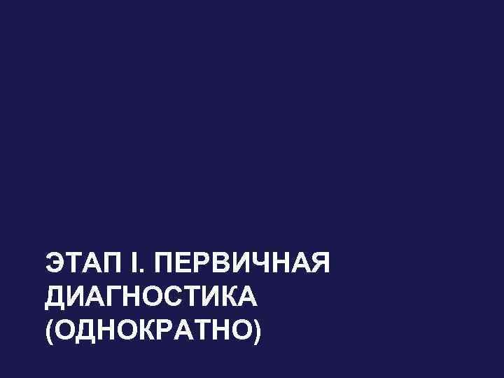 ЭТАП I. ПЕРВИЧНАЯ ДИАГНОСТИКА (ОДНОКРАТНО) 