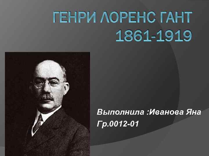 ГЕНРИ ЛОРЕНС ГАНТ 1861 -1919 Выполнила : Иванова Яна Гр. 0012 -01 