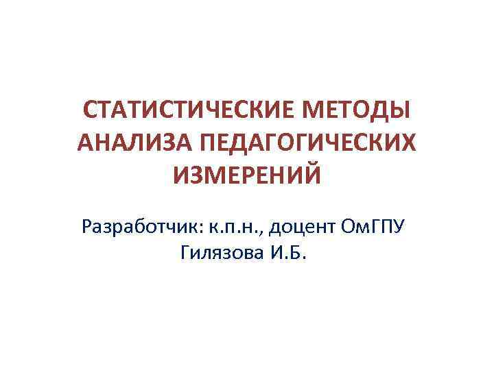 СТАТИСТИЧЕСКИЕ МЕТОДЫ АНАЛИЗА ПЕДАГОГИЧЕСКИХ ИЗМЕРЕНИЙ Разработчик: к. п. н. , доцент Ом. ГПУ Гилязова