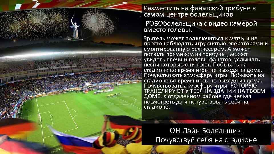 Разместить на фанатской трибуне в самом центре болельщиков РОБОболельщика с видео камерой вместо головы.