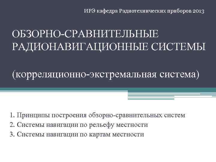  ИРЭ кафедра Радиотехнических приборов 2013 ОБЗОРНО-СРАВНИТЕЛЬНЫЕ РАДИОНАВИГАЦИОННЫЕ СИСТЕМЫ (корреляционно-экстремальная система) 1. Принципы построения