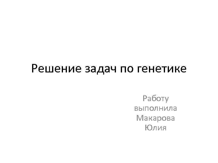 Решение задач по генетике Работу выполнила Макарова Юлия 