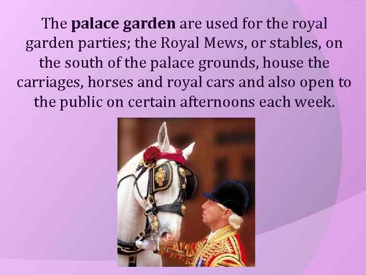 The palace garden are used for the royal garden parties; the Royal Mews, or