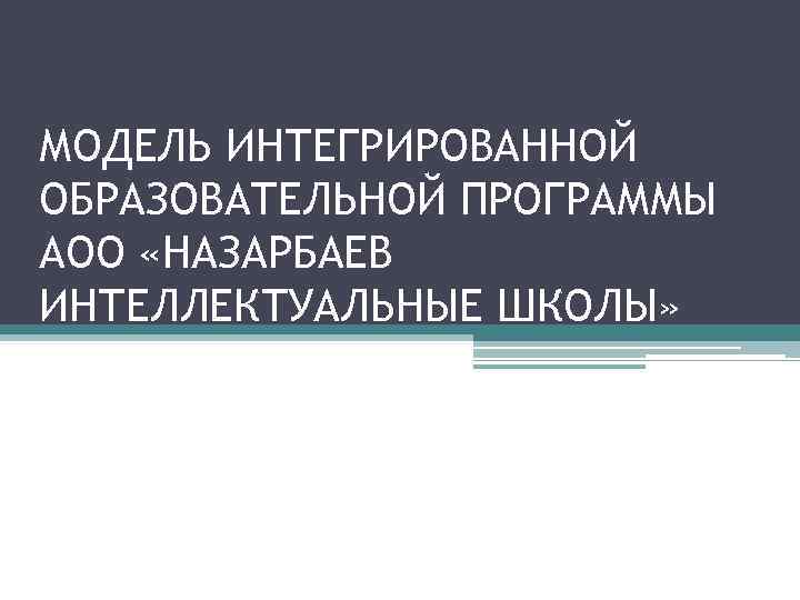 МОДЕЛЬ ИНТЕГРИРОВАННОЙ ОБРАЗОВАТЕЛЬНОЙ ПРОГРАММЫ АОО «НАЗАРБАЕВ ИНТЕЛЛЕКТУАЛЬНЫЕ ШКОЛЫ» 