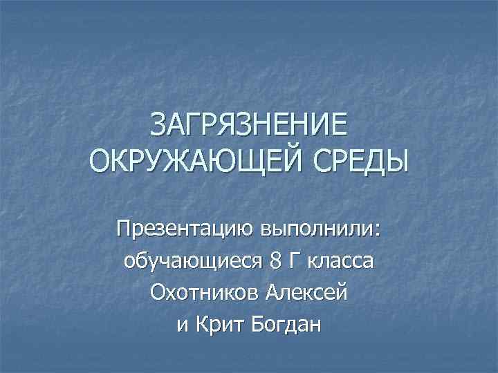 ЗАГРЯЗНЕНИЕ ОКРУЖАЮЩЕЙ СРЕДЫ Презентацию выполнили: обучающиеся 8 Г класса Охотников Алексей и Крит Богдан