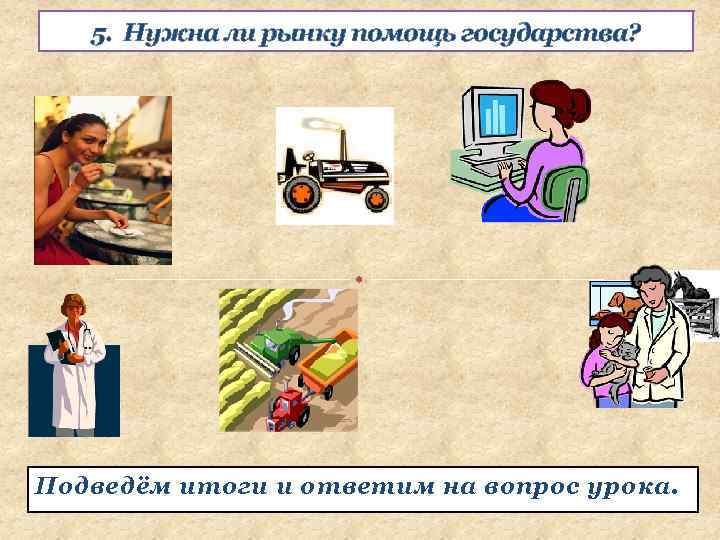 5. Нужна ли рынку помощь государства? Подведём итоги и ответим на вопрос урока. 