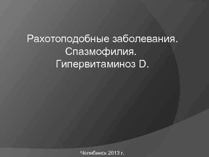 Рахотоподобные заболевания. Спазмофилия. Гипервитаминоз D. Челябинск 2013 г. 